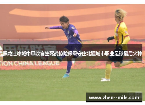 黑龙江冰城中甲收官生死战惊险保级守住北疆城市职业足球最后火种 黑龙江冰城中甲收官生死战惊险保级守住北疆城市职业足球最后火种